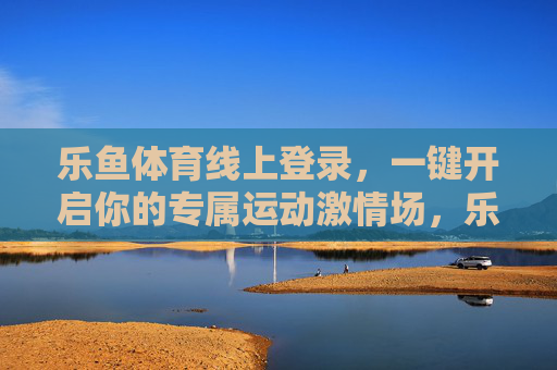 乐鱼体育线上登录，一键开启你的专属运动激情场，乐鱼体育线上登录，一键开启专属运动激情场