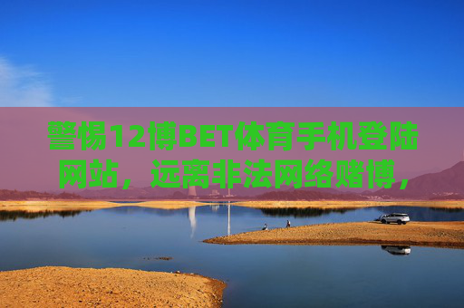 警惕12博BET体育手机登陆网站，远离非法网络赌博，守护财产安全，警惕12博BET体育手机登陆网站，远离非法网络赌博守护财产安全