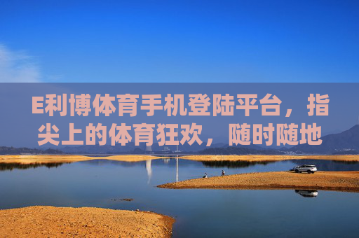 E利博体育手机登陆平台，指尖上的体育狂欢，随时随地燃情赛场