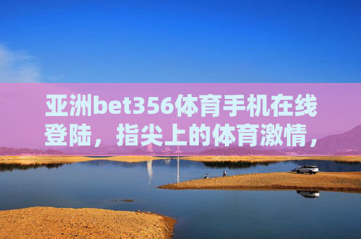 亚洲bet356体育手机在线登陆,指尖上的体育激情,随时随地为你绽放 亚洲bet356体育手机在线登陆,指尖上的体育激情,随时随地为你绽放