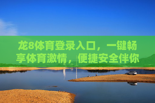 龙8体育登录入口，一键畅享体育激情，便捷安全伴你行，龙8体育登录入口，一键畅享体育激情，便捷安全伴你行