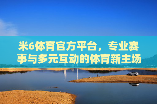 米6体育官方平台，专业赛事与多元互动的体育新主场，米6体育官方平台，专业赛事与多元互动的体育新主场