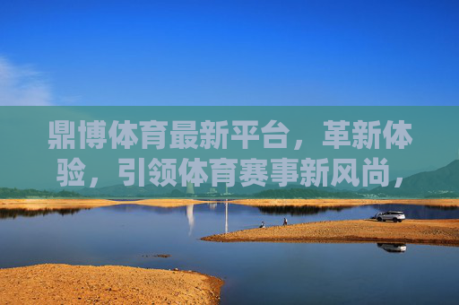 鼎博体育最新平台，革新体验，引领体育赛事新风尚，鼎博体育新平台，革新体验引领体育赛事新风尚