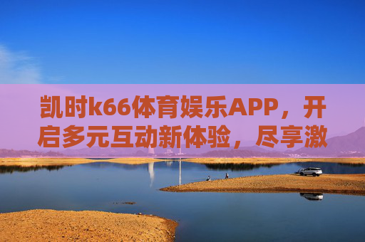 凯时k66体育娱乐APP，开启多元互动新体验，尽享激情赛事与娱乐时光，凯时k66体育娱乐APP，多元互动新体验，尽享激情赛事与娱乐时光