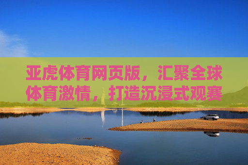 亚虎体育网页版，汇聚全球体育激情，打造沉浸式观赛新体验，亚虎体育网页版，沉浸式全球体育观赛新体验