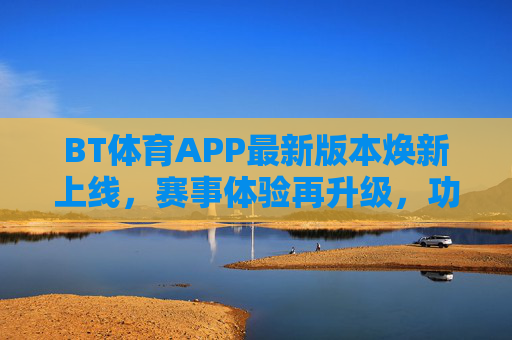 BT体育APP最新版本焕新上线，赛事体验再升级，功能亮点全解析，BT体育APP焕新上线，赛事体验再升级，功能亮点全解析