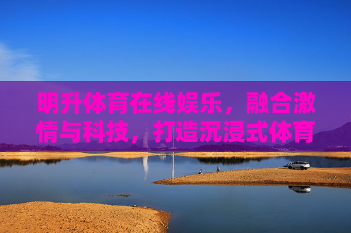 明升体育在线娱乐，融合激情与科技，打造沉浸式体育互动新体验，明升体育，融合科技激情，沉浸式体育互动新体验