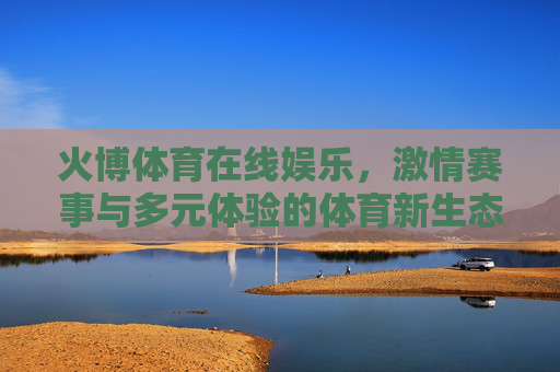 火博体育在线娱乐，激情赛事与多元体验的体育新生态，火博体育在线娱乐，激情赛事多元体验，体育新生态