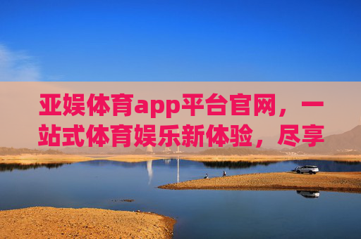 亚娱体育app平台官网，一站式体育娱乐新体验，尽享赛事激情与便捷服务，亚娱体育app，一站式体育娱乐新体验