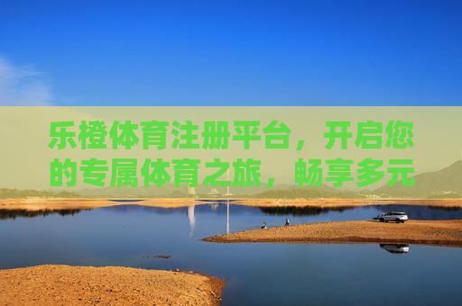 乐橙体育注册平台，开启您的专属体育之旅，畅享多元运动乐趣，乐橙体育注册平台，开启专属体育之旅，畅享多元运动乐趣
