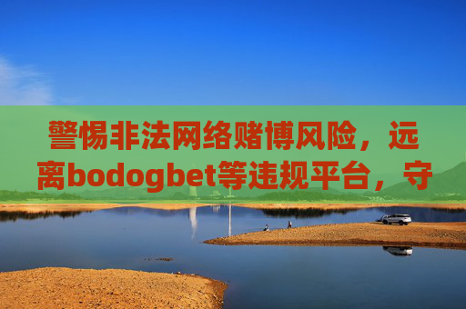 警惕非法网络赌博风险，远离bodogbet等违规平台，守护财产安全与法律底线，警惕bodogbet等非法网络赌博平台，守护财产安全与法律底线