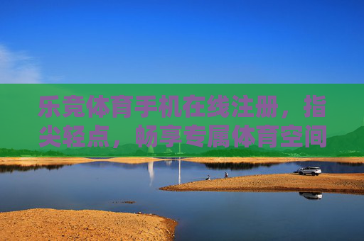 乐竞体育手机在线注册，指尖轻点，畅享专属体育空间，指尖轻点，畅享专属体育空间