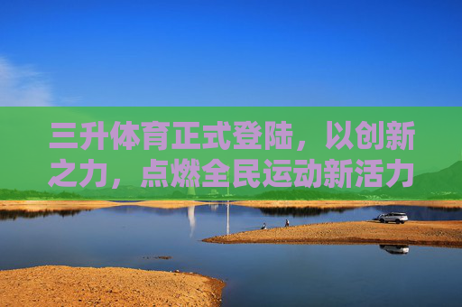 三升体育正式登陆，以创新之力，点燃全民运动新活力，三升体育正式登陆 创新点燃全民运动新活力