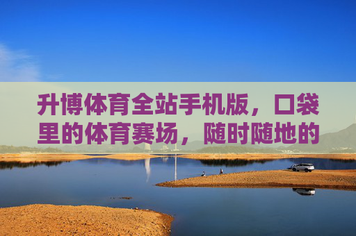 升博体育全站手机版，口袋里的体育赛场，随时随地的激情体验，口袋赛场，随时随地燃情升博