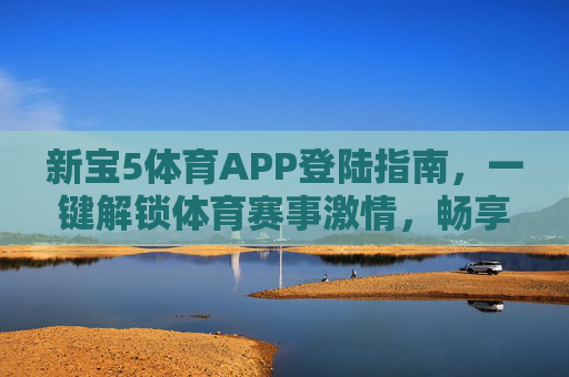 新宝5体育APP登陆指南，一键解锁体育赛事激情，畅享移动观赛新体验，新宝5体育APP登陆指南，一键解锁赛事激情，畅享移动观赛新体验