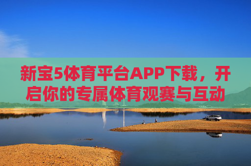 新宝5体育平台APP下载，开启你的专属体育观赛与互动新体验，新宝5体育平台APP，专属体育观赛互动新体验