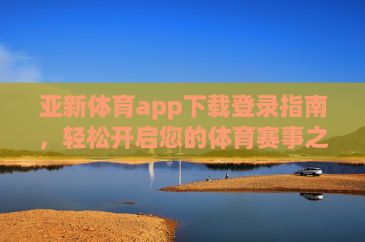 亚新体育app下载登录指南，轻松开启您的体育赛事之旅，亚新体育app下载登录指南，轻松开启体育赛事之旅