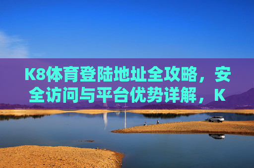 K8体育登陆地址全攻略，安全访问与平台优势详解，K8体育登陆地址全攻略，安全访问与平台优势详解