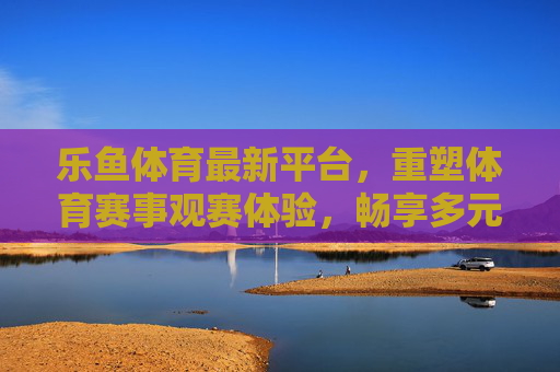 乐鱼体育最新平台，重塑体育赛事观赛体验，畅享多元互动，乐鱼体育最新平台，重塑观赛体验，畅享多元互动