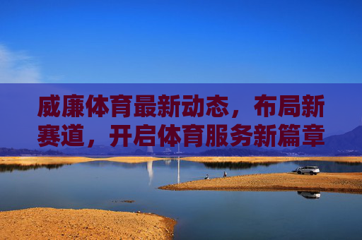 威廉体育最新动态，布局新赛道，开启体育服务新篇章，威廉体育布局新赛道 开启体育服务新篇章