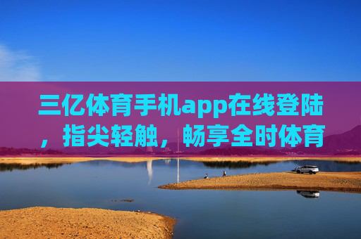三亿体育手机app在线登陆，指尖轻触，畅享全时体育盛宴