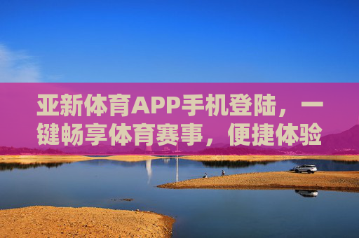 亚新体育APP手机登陆，一键畅享体育赛事，便捷体验从指间开始，亚新体育APP手机登陆，一键畅享体育赛事，便捷从指间开始