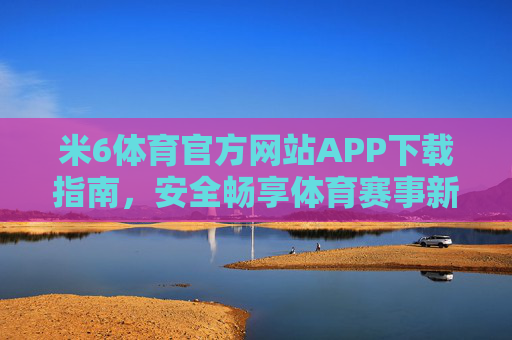 米6体育官方网站APP下载指南，安全畅享体育赛事新体验，米6体育官方APP下载指南，安全畅享赛事新体验