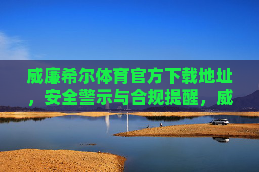 威廉希尔体育官方下载地址，安全警示与合规提醒，威廉希尔体育官方下载地址，安全警示与合规提醒