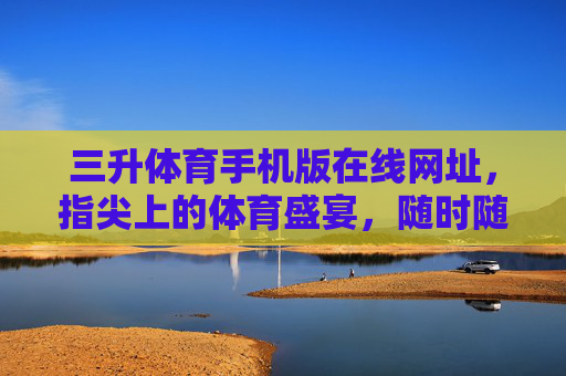 三升体育手机版在线网址，指尖上的体育盛宴，随时随地畅享运动激情，三升体育手机版，指尖体育盛宴，随时随地畅享激情