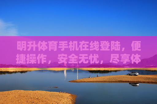 明升体育手机在线登陆，便捷操作，安全无忧，尽享体育赛事新体验，明升体育手机在线登陆，便捷安全，尽享赛事新体验