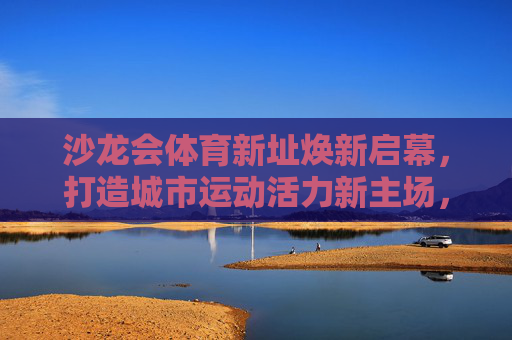 沙龙会体育新址焕新启幕，打造城市运动活力新主场，沙龙会体育新址焕新启幕 城市运动活力新主场