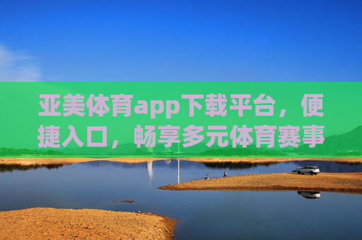 亚美体育app下载平台，便捷入口，畅享多元体育赛事新体验，亚美体育app，便捷入口，畅享多元赛事新体验