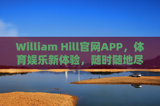 William Hill官网APP，体育娱乐新体验，随时随地尽享赛事激情，William Hill官网APP，体育娱乐新体验，随时随地尽享赛事激情