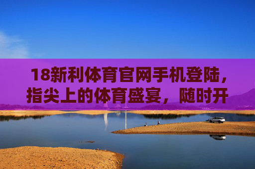 18新利体育官网手机登陆，指尖上的体育盛宴，随时开启激情时刻，指尖体育盛宴，18新利手机登陆随时激情