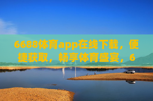 6688体育app在线下载，便捷获取，畅享体育盛宴，6688体育app便捷下载，畅享体育盛宴