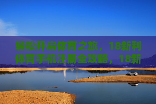 轻松开启体育之旅，18新利体育手机注册全攻略，18新利体育手机注册全攻略，轻松开启体育之旅