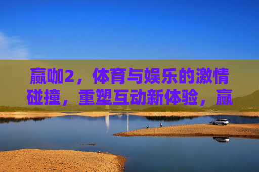赢咖2，体育与娱乐的激情碰撞，重塑互动新体验，赢咖2，体育与娱乐的激情碰撞，重塑互动新体验