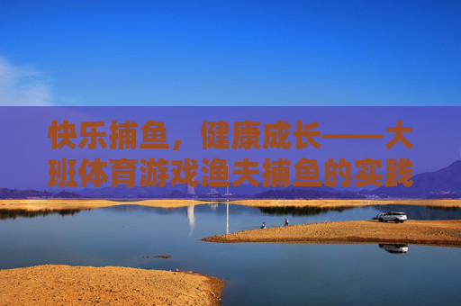 快乐捕鱼，健康成长——大班体育游戏渔夫捕鱼的实践与探索，大班渔夫捕鱼体育游戏的实践探索与快乐成长
