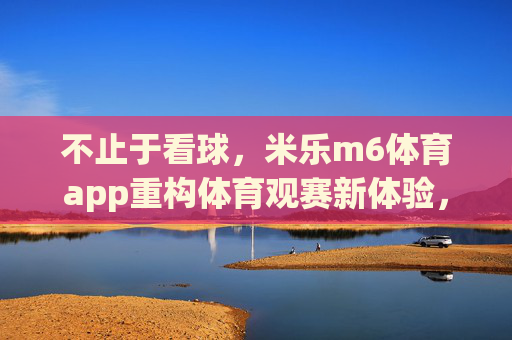 不止于看球，米乐m6体育app重构体育观赛新体验，米乐m6体育app，不止于看球，重构观赛新体验