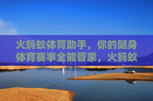 火蚂蚁体育助手，你的随身体育赛事全能管家，火蚂蚁体育助手，随身体育赛事全能管家