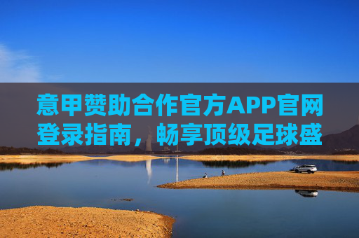 意甲赞助合作官方APP官网登录指南，畅享顶级足球盛宴，意甲官方APP官网登录指南，畅享顶级足球盛宴