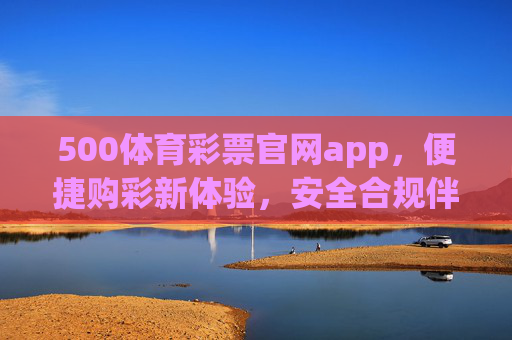 500体育彩票官网app，便捷购彩新体验，安全合规伴你行，500体育彩票官网app，便捷购彩新体验，安全合规伴你行