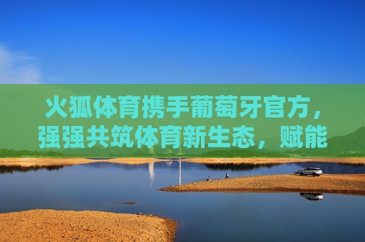 火狐体育携手葡萄牙官方，强强共筑体育新生态，赋能欧洲体育全球影响力，火狐体育携手葡萄牙官方 共筑体育新生态 赋能欧洲体育全球影响力