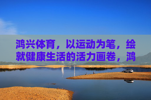 鸿兴体育，以运动为笔，绘就健康生活的活力画卷，鸿兴体育，运动绘就健康活力画卷