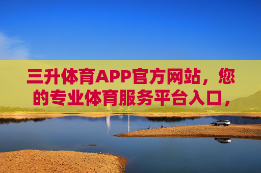 三升体育APP官方网站，您的专业体育服务平台入口，三升体育APP，您的专业体育服务平台官方入口