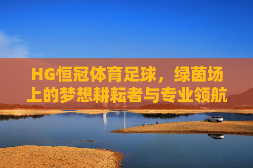 HG恒冠体育足球，绿茵场上的梦想耕耘者与专业领航者，HG恒冠体育足球，绿茵场上的梦想耕耘者与专业领航者