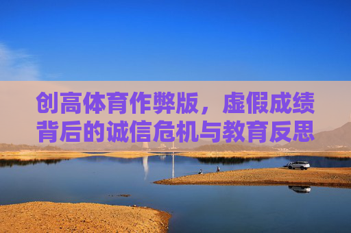 创高体育作弊版，虚假成绩背后的诚信危机与教育反思，创高体育作弊版，虚假成绩背后的诚信危机与教育反思