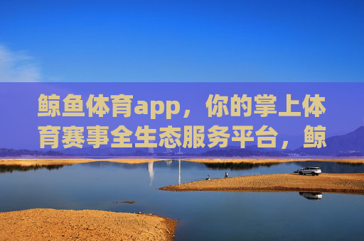 鲸鱼体育app，你的掌上体育赛事全生态服务平台，鲸鱼体育app，掌上体育赛事全生态服务平台