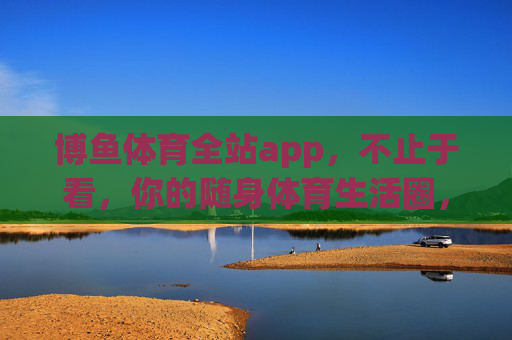 博鱼体育全站app，不止于看，你的随身体育生活圈，博鱼体育全站app，不止于看，随身体育生活圈