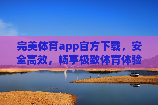 完美体育app官方下载，安全高效，畅享极致体育体验，完美体育app官方下载，安全高效，畅享极致体育体验